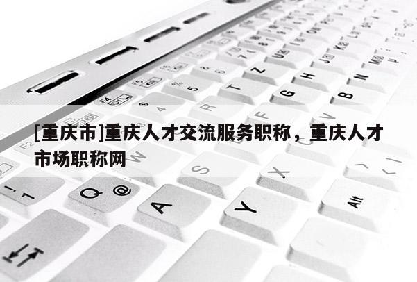 [重慶市]重慶人才交流服務職稱，重慶人才市場職稱網