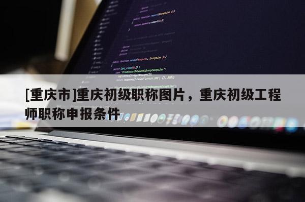 [重慶市]重慶初級職稱圖片，重慶初級工程師職稱申報條件