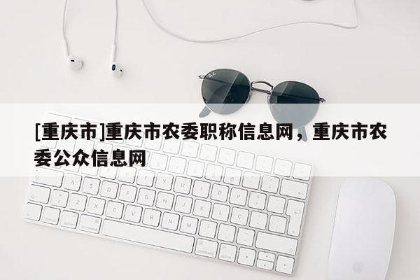 [重慶市]重慶市農委職稱信息網，重慶市農委公眾信息網