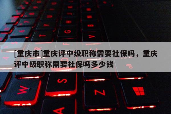 [重慶市]重慶評中級職稱需要社保嗎，重慶評中級職稱需要社保嗎多少錢