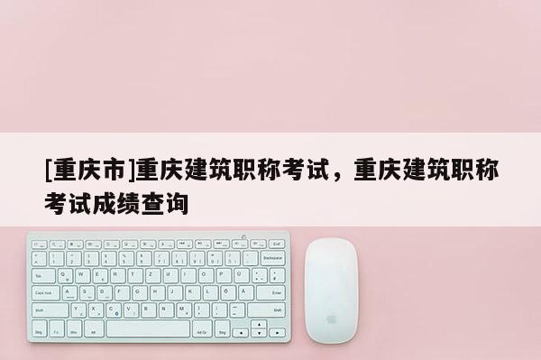 [重慶市]重慶建筑職稱考試，重慶建筑職稱考試成績查詢