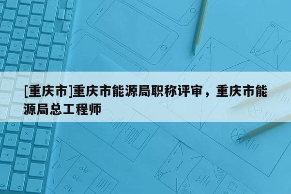 [重慶市]重慶市能源局職稱評審，重慶市能源局總工程師