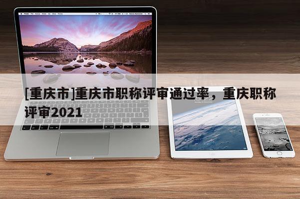 [重慶市]重慶市職稱評(píng)審?fù)ㄟ^(guò)率，重慶職稱評(píng)審2021