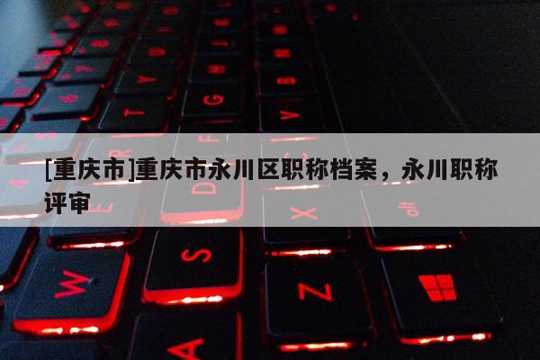 [重慶市]重慶市永川區職稱檔案，永川職稱評審