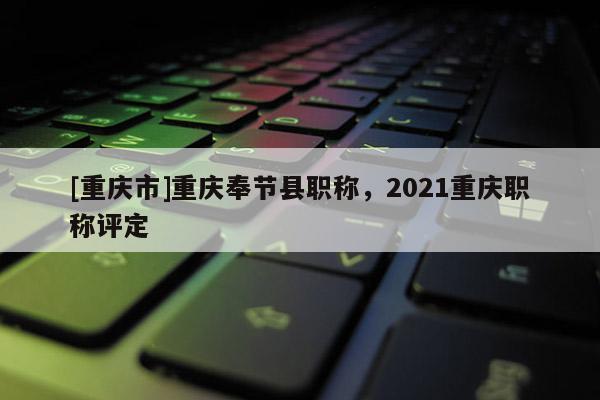 [重慶市]重慶奉節縣職稱，2021重慶職稱評定
