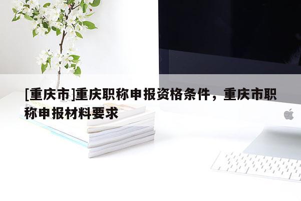 [重慶市]重慶職稱申報資格條件，重慶市職稱申報材料要求