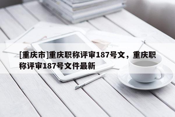 [重慶市]重慶職稱評審187號文，重慶職稱評審187號文件最新
