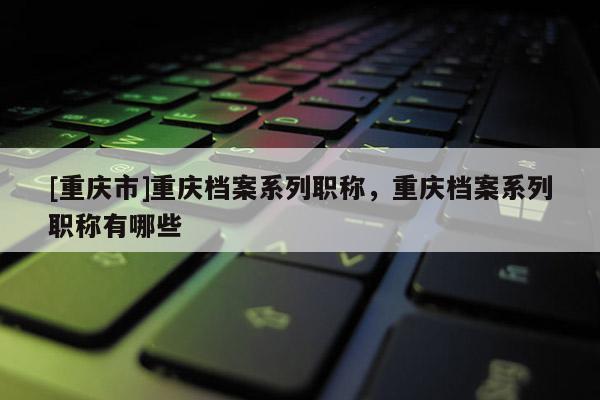 [重慶市]重慶檔案系列職稱(chēng)，重慶檔案系列職稱(chēng)有哪些