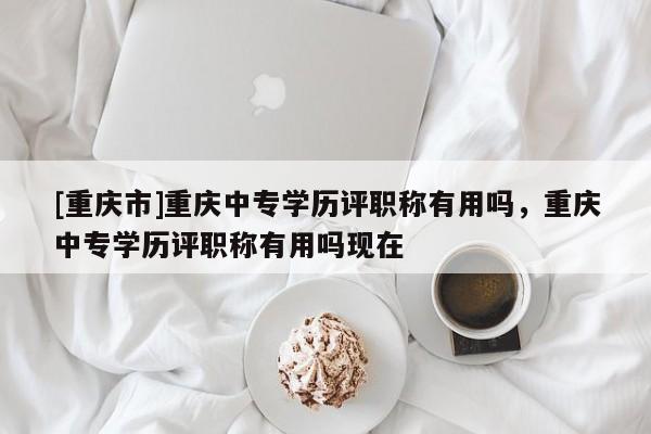 [重慶市]重慶中專學歷評職稱有用嗎，重慶中專學歷評職稱有用嗎現在