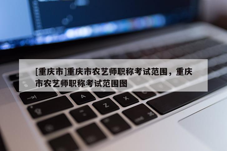 [重慶市]重慶市農藝師職稱考試范圍，重慶市農藝師職稱考試范圍圖