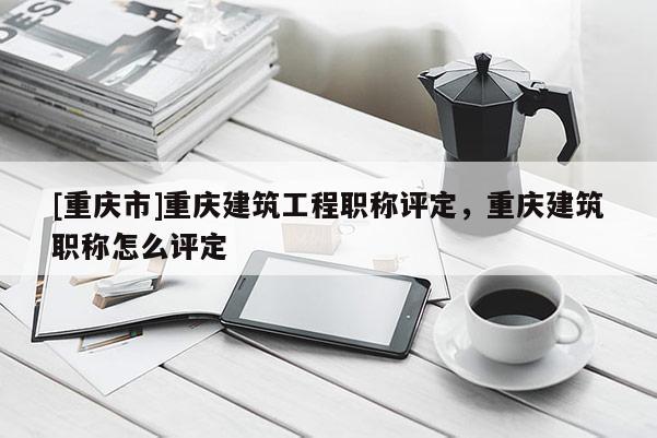 [重慶市]重慶建筑工程職稱評定，重慶建筑職稱怎么評定