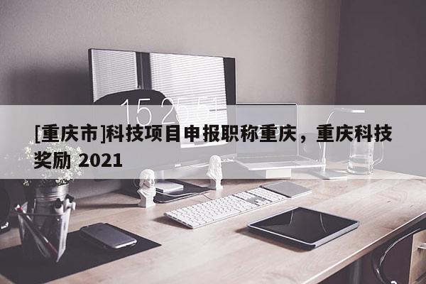 [重慶市]科技項目申報職稱重慶，重慶科技獎勵 2021