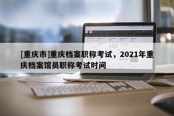 [重慶市]重慶檔案職稱考試，2021年重慶檔案館員職稱考試時間