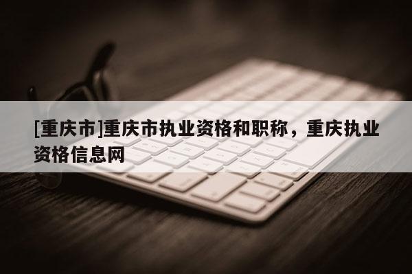 [重慶市]重慶市執(zhí)業(yè)資格和職稱(chēng)，重慶執(zhí)業(yè)資格信息網(wǎng)
