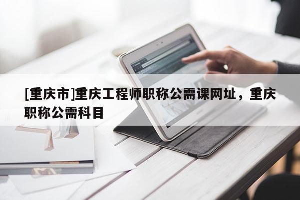 [重慶市]重慶工程師職稱公需課網址，重慶職稱公需科目
