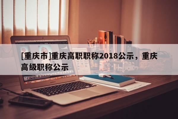 [重慶市]重慶高職職稱2018公示，重慶高級職稱公示