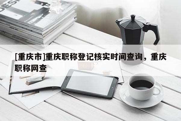 [重慶市]重慶職稱登記核實時間查詢，重慶職稱網(wǎng)查