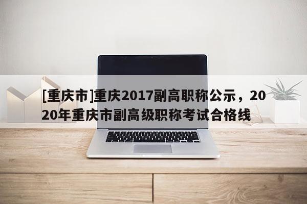 [重慶市]重慶2017副高職稱公示，2020年重慶市副高級職稱考試合格線