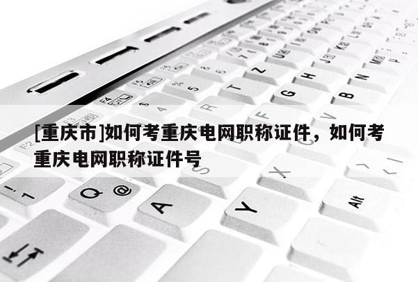 [重慶市]如何考重慶電網職稱證件，如何考重慶電網職稱證件號