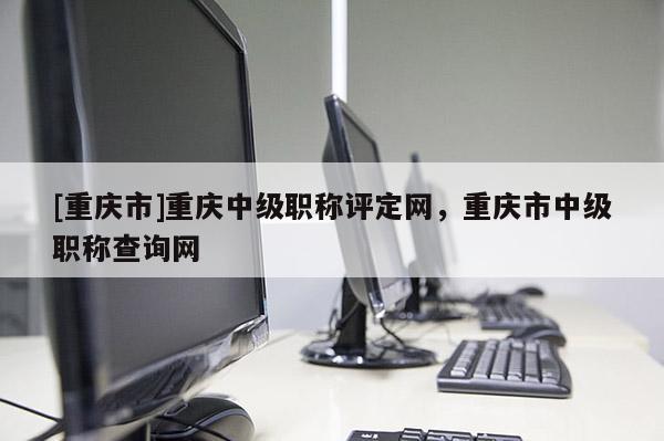 [重慶市]重慶中級職稱評定網，重慶市中級職稱查詢網