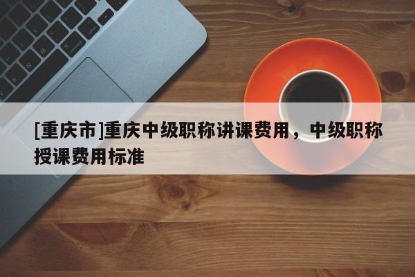 [重慶市]重慶中級職稱講課費用，中級職稱授課費用標準
