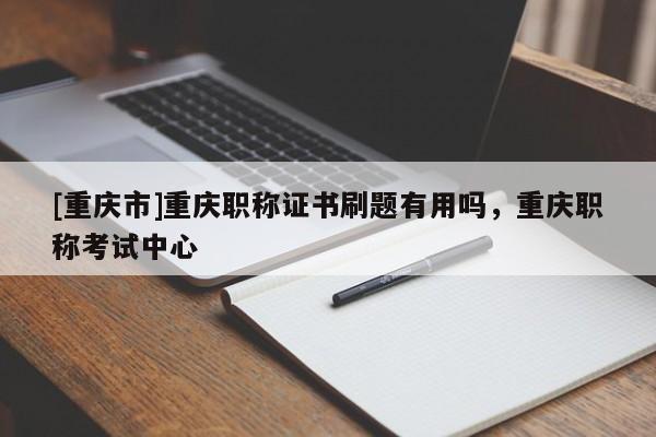 [重慶市]重慶職稱證書刷題有用嗎，重慶職稱考試中心