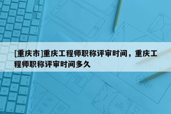 [重慶市]重慶工程師職稱評審時間，重慶工程師職稱評審時間多久