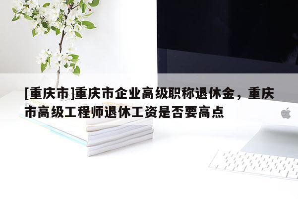 [重慶市]重慶市企業高級職稱退休金，重慶市高級工程師退休工資是否要高點
