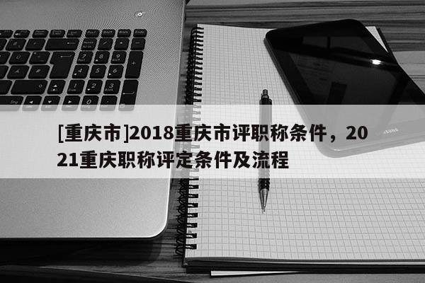 [重慶市]2018重慶市評(píng)職稱條件，2021重慶職稱評(píng)定條件及流程