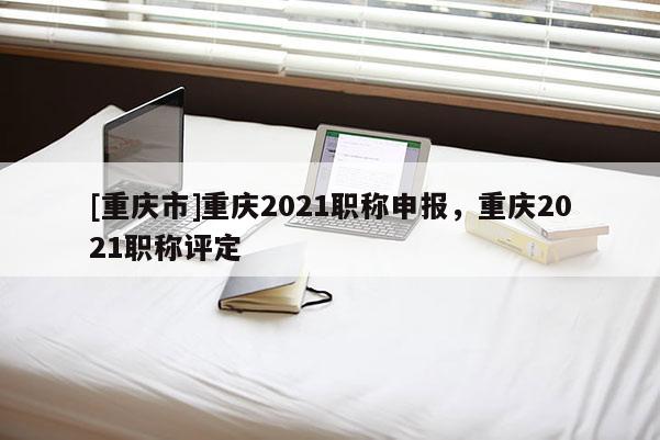 [重慶市]重慶2021職稱申報，重慶2021職稱評定