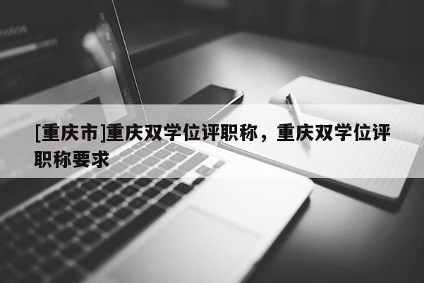 [重慶市]重慶雙學位評職稱，重慶雙學位評職稱要求