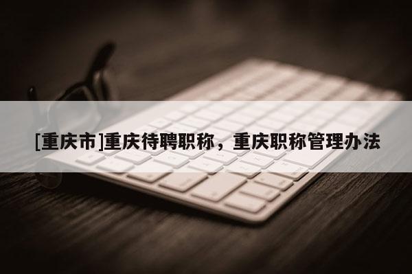 [重慶市]重慶待聘職稱，重慶職稱管理辦法