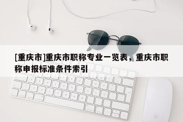 [重慶市]重慶市職稱專業一覽表，重慶市職稱申報標準條件索引