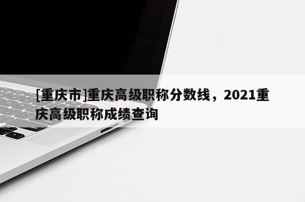 [重慶市]重慶高級(jí)職稱分?jǐn)?shù)線，2021重慶高級(jí)職稱成績(jī)查詢