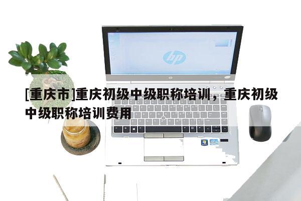 [重慶市]重慶初級(jí)中級(jí)職稱培訓(xùn)，重慶初級(jí)中級(jí)職稱培訓(xùn)費(fèi)用