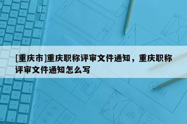 [重慶市]重慶職稱評審文件通知，重慶職稱評審文件通知怎么寫
