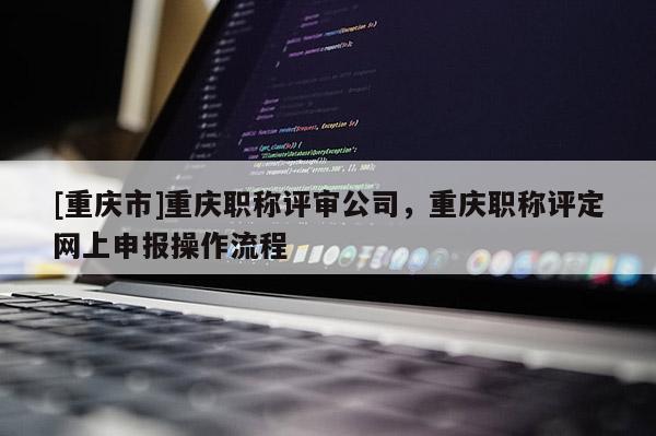 [重慶市]重慶職稱評審公司，重慶職稱評定網上申報操作流程
