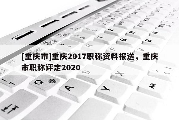 [重慶市]重慶2017職稱資料報送，重慶市職稱評定2020
