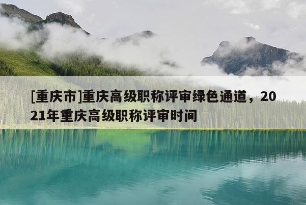 [重慶市]重慶高級職稱評審綠色通道，2021年重慶高級職稱評審時(shí)間