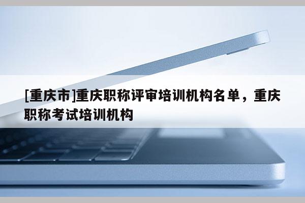 [重慶市]重慶職稱評審培訓機構名單，重慶職稱考試培訓機構