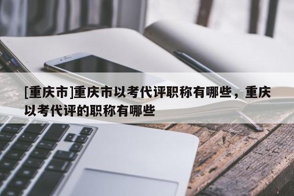 [重慶市]重慶市以考代評職稱有哪些，重慶以考代評的職稱有哪些
