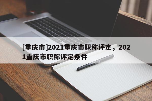 [重慶市]2021重慶市職稱評定，2021重慶市職稱評定條件