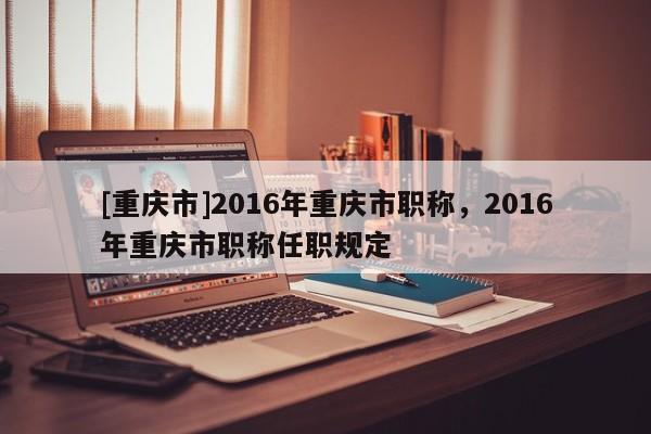 [重慶市]2016年重慶市職稱，2016年重慶市職稱任職規(guī)定