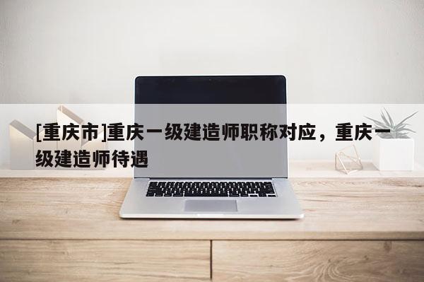 [重慶市]重慶一級建造師職稱對應，重慶一級建造師待遇