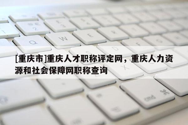 [重慶市]重慶人才職稱評定網，重慶人力資源和社會保障網職稱查詢