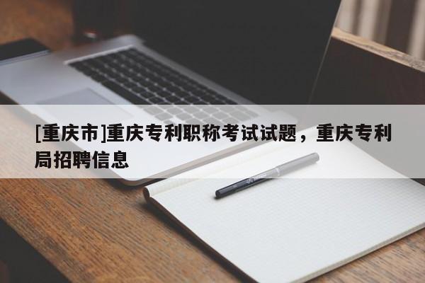 [重慶市]重慶專利職稱考試試題，重慶專利局招聘信息
