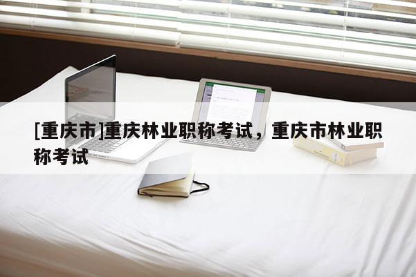 [重慶市]重慶林業職稱考試，重慶市林業職稱考試