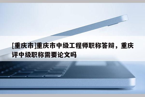 [重慶市]重慶市中級工程師職稱答辯，重慶評中級職稱需要論文嗎