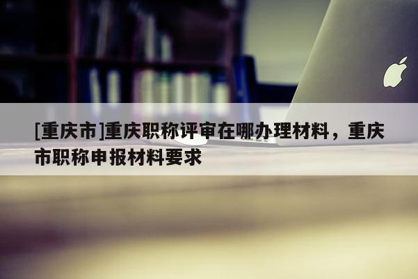 [重慶市]重慶職稱評審在哪辦理材料，重慶市職稱申報材料要求