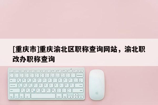 [重慶市]重慶渝北區職稱查詢網站，渝北職改辦職稱查詢